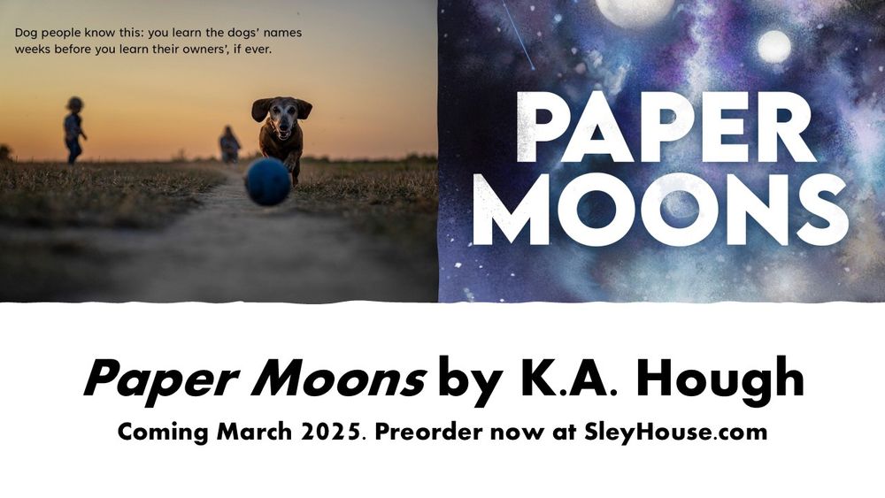 Half of image: An older dog is chasing a ball down a path, towards the camera. In the background, a child is silhouetted. Text: "Dog people know this: you learn the dogs' names weeks before you learn their owners', if ever." 
Other half of image: "Paper Moons" is written against a backdrop of a celestial sky, with two moons and stars. Text: "Paper Moons by K.A. Hough, coming March 2025. Preorder now at SleyHouse.com."