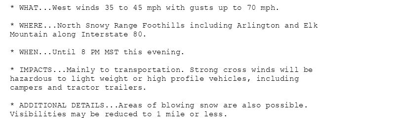 * WHAT...West winds 35 to 45 mph with gusts up to 70 mph.

* WHERE...North Snowy Range Foothills including Arlington and Elk
Mountain along Interstate 80.

* WHEN...Until 8 PM MST this evening.

* IMPACTS...Mainly to transportation. Strong cross winds will be
hazardous to light weight or high profile vehicles, including
campers and tractor trailers.

* ADDITIONAL DETAILS...Areas of blowing snow are also possible.
Visibilities may be reduced to 1 mile or less.