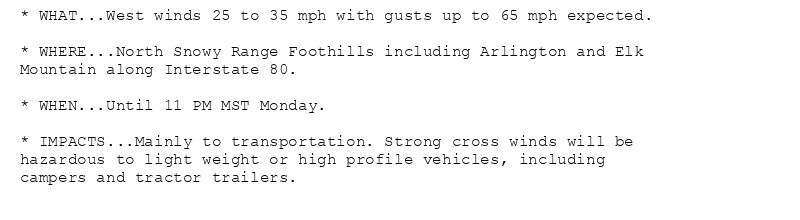 * WHAT...West winds 25 to 35 mph with gusts up to 65 mph expected.

* WHERE...North Snowy Range Foothills including Arlington and Elk
Mountain along Interstate 80.

* WHEN...Until 11 PM MST Monday.

* IMPACTS...Mainly to transportation. Strong cross winds will be
hazardous to light weight or high profile vehicles, including
campers and tractor trailers.