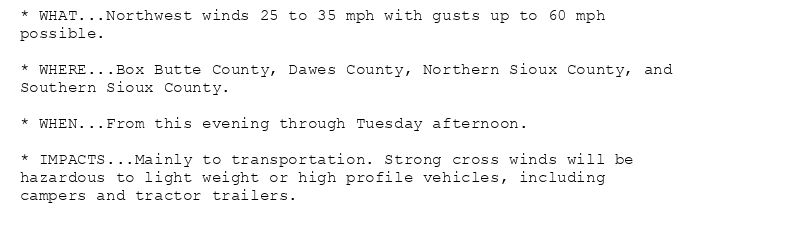 * WHAT...Northwest winds 25 to 35 mph with gusts up to 60 mph
possible.

* WHERE...Box Butte County, Dawes County, Northern Sioux County, and
Southern Sioux County.

* WHEN...From this evening through Tuesday afternoon.

* IMPACTS...Mainly to transportation. Strong cross winds will be
hazardous to light weight or high profile vehicles, including
campers and tractor trailers.