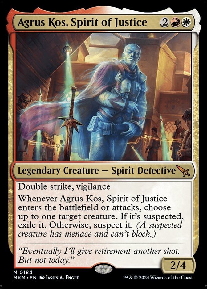 Red and white Magic the Gathering card that reads:

Agrus Kos, Spirit of Justice

2RW

Legendary Creature - Spirit Detective

Double strike, Vigilance

Whenever Argus Kos, Spirit of Justice enters the battlefield or attacks, choose up to one target creature. If it's suspected, exile it. Otherwise, suspect it. (A suspected creature has menace and can't block)

"Eventually I'll give retirement another shot. But not today."

2/4