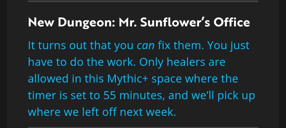 New Dungeon: Mr. Sunflower's Office

It turns out that you can fix them. You just have to do the work. Only healers are allowed in this Mythic+ space where the timer is set to 55 minutes, and we'll pick up where we left off next week.