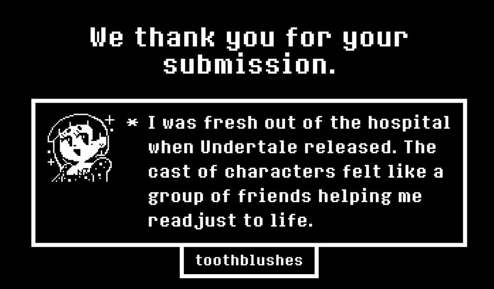 * I was fresh out of the hospital when Undertale released. The cast of characters felt like a group of friends helping me readjust to life.