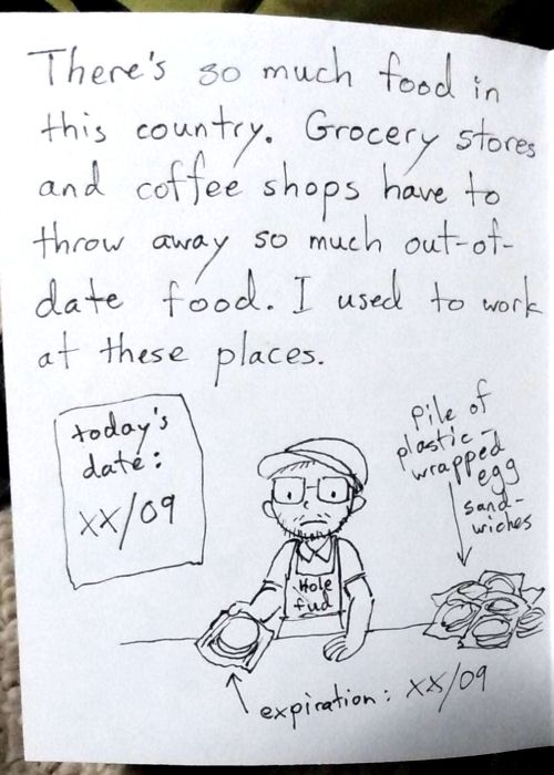 another sketchy comic page. Text reads: "There's so much food in this country. Grocery stores and coffee shops have to throw away so much out-of-date food. I used to work at these places." illustration shows me holding a plastic wrapped egg sandwich, and a pile of more of them. On the wall behind me is a sign with today's date, which is the same day the sandwiches expire.
