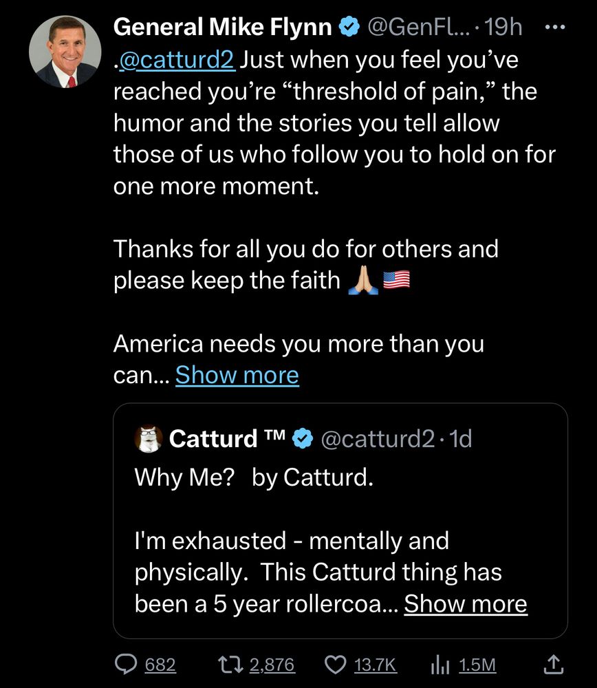 General Mike Flynn & @GenFl...: 19h
•19h ...
@catturd2 Just when you feel you've reached you're "threshold of pain," the humor and the stories you tell allow those of us who follow you to hold on for one more moment.
Thanks for all you do for others and please keep the faith
America needs you more than you can... Show more
& Catturd In @ @catturd2• 1d
Why Me? by Catturd.
I'm exhausted - mentally and physically. This Catturd thing has been a 5 year rollercoa... Show more
• 682
17 2,876
© 13.7K
da 1.5M
1