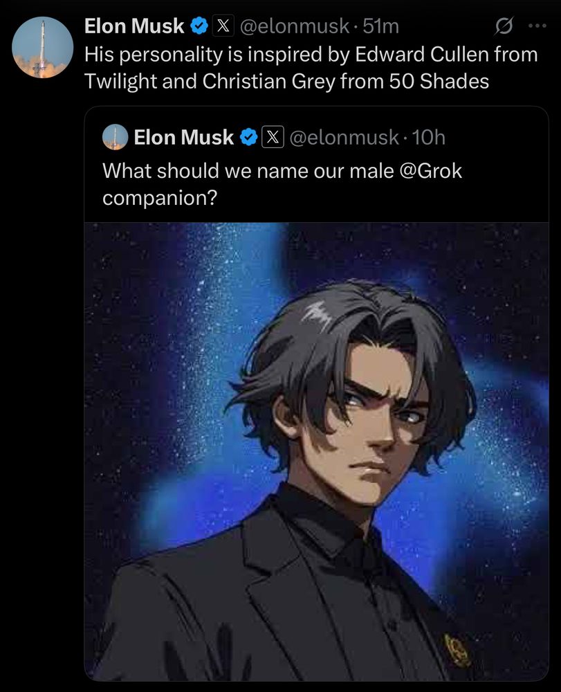 Elon Musk
@elonmusk • 51m
His personality is inspired by Edward Cullen from Twilight and Christian Grey from 50 Shades
Elon Musk
@elonmusk •10h
What should we name our male @Grok companion?