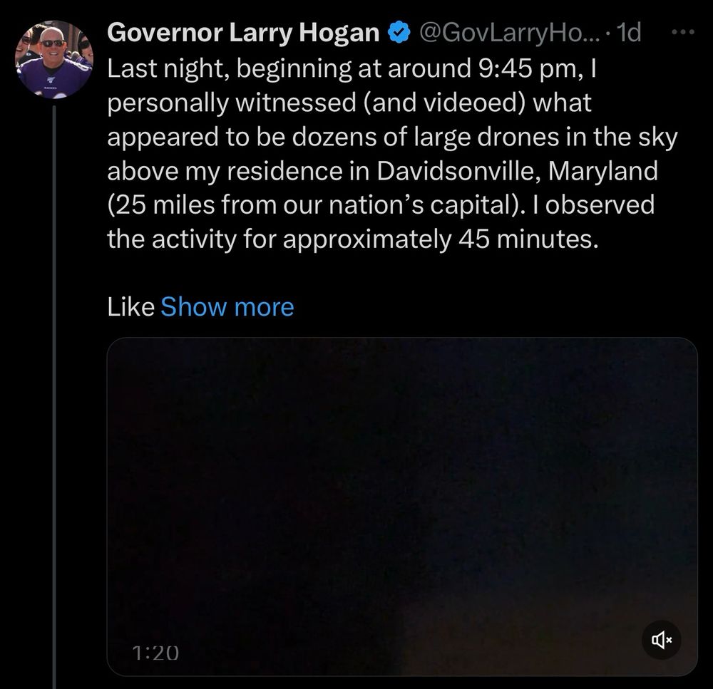 Governor Larry Hogan
@GovLarryHo... •1d
Last night, beginning at around 9:45 pm, l personally witnessed (and videoed) what appeared to be dozens of large drones in the sky above my residence in Davidsonville, Maryland (25 miles from our nation's capital). I observed the activity for approximately 45 minutes.