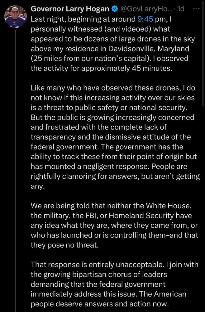 Governor Larry Hogan
@GovLarryHo...•1d
Last night, beginning at around 9:45 pm, 1 personally witnessed (and videoed) what appeared to be dozens of large drones in the sky above my residence in Davidsonville, Maryland (25 miles from our nation's capital). I observed the activity for approximately 45 minutes.
Like many who have observed these drones, I do not know if this increasing activity over our skies is a threat to public safety or national security.
But the public is growing increasingly concerned and frustrated with the complete lack of transparency and the dismissive attitude of the federal government. The government has the ability to track these from their point of origin but has mounted a negligent response. People are rightfully clamoring for answers, but aren't getting any.
We are being told that neither the White House, the military, the FBl, or Homeland Security have any idea what they are, where they came from, or who has launched or is controlling them-and that they pose no threat.
That response is entirely unacceptable. I join with the growing bipartisan chorus of leaders demanding that the federal government immediately address this issue. The American people deserve answers and action now.