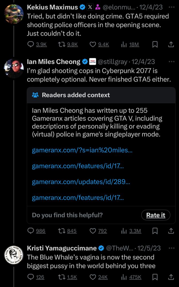 Kekius Maximus
• @elonmusk• 12/4/23
Tried, but didn't like doing crime. GTA5 required shooting police officers in the opening scene.
Just couldn't do it.

lan Miles Cheong
@stillgray •12/4/23
I'm glad shooting cops in Cyberpunk 2077 is completely optional. Never finished GTA5 either.

Kristi Yamaguccimane
@TheWapplehouse 12/5/23
The Blue Whale's vagina is now the second biggest pussy in the world behind you three
