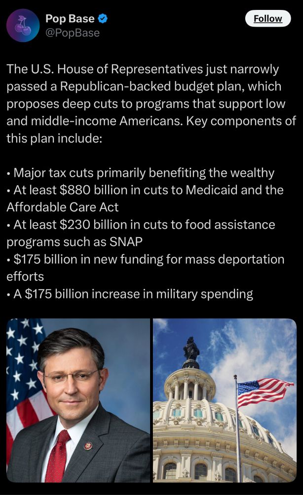The U.S. House of Representatives just narrowly passed a Republican-backed budget plan, which proposes deep cuts to programs that support low and middle-income Americans. Key components of this plan include:
• Major tax cuts primarily benefiting the wealthy
• At least $880 billion in cuts to Medicaid and the Affordable Care Act
• At least $230 billion in cuts to food assistance programs such as SNAP
• $175 billion in new funding for mass deportation efforts
• A $175 billion increase in military spending