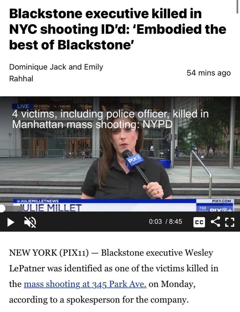 Blackstone executive killed in
NYC shooting ID'd: 'Embodied the best of Blackstone'
Dominique Jack and Emily
Rahhal
54 mins ago
LIVE
4 victims, including police officer, killed in Manhattan mass shooting: NYPD
PIXO
@JULIEMILLETNEWS
JULIE MILLET
0:03 / 8:45
7:02
CC
PIX11.COM
E]
NEW YORK (PIX11) - Blackstone executive Wesley Le Patner was identified as one of the victims killed in
the mass shooting at 345 Park Ave. on Monday, according to a spokesperson for the company.