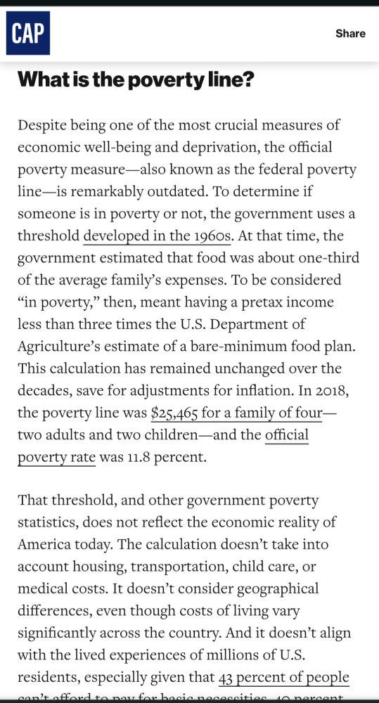 Screen shot of an article from the Center for American Progress
What is the poverty line?
Despite being one of the most crucial measures of economic well-being and deprivation, the official poverty measure-also known as the federal poverty line-is remarkably outdated. To determine if someone is in poverty or not, the government uses a threshold developed in the 1960s. At that time, the government estimated that food was about one-third of the average family's expenses. To be considered "in poverty," then, meant having a pretax income less than three times the U.S. Department of Agriculture's estimate of a bare-minimum food plan. This calculation has remained unchanged over the decades, save for adjustments for inflation. In 2018, the poverty line was $25,465 for a family of four-two adults and two children-and the official poverty rate was 11.8 percent.