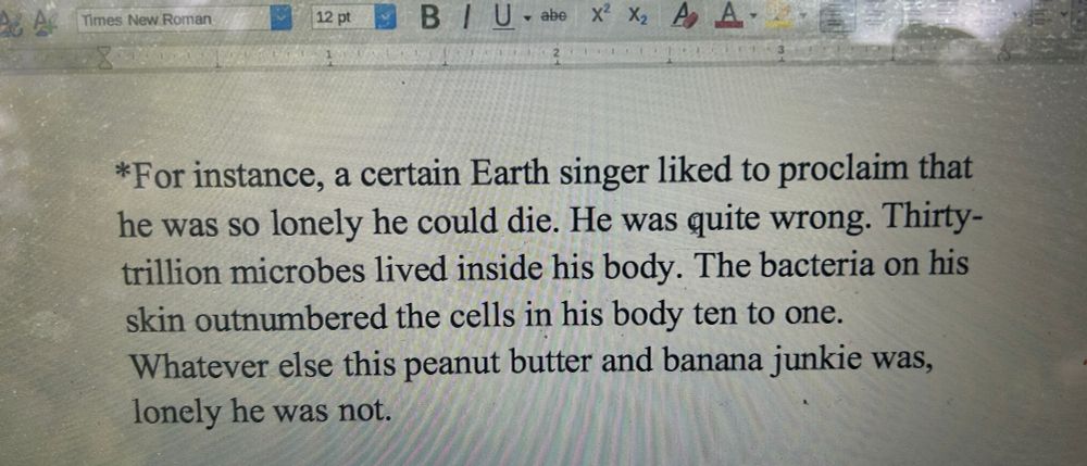 Text in screenshot:

*For instance, a certain Earth singer liked to proclaim that he was so lonely he could die. He was quite wrong. Thirty-trillion microbes lived inside his body. The bacteria on his skin outnumbered the cells in his body ten to one.
Whatever else this peanut butter and banana junkie was, lonely he was not.