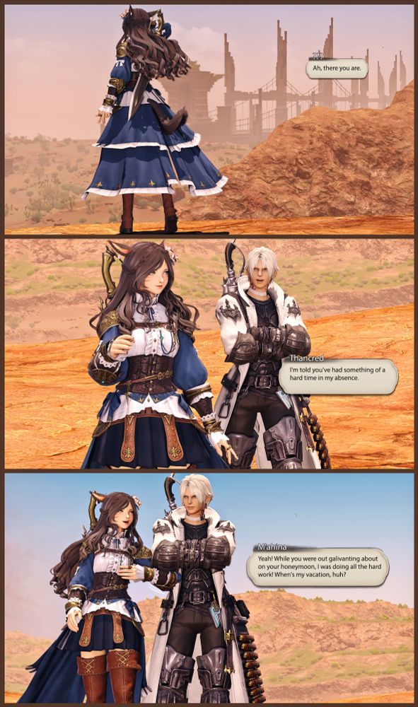 [ M'ahina is standing on a plateau, looking over the desert. ]

???: Ah, there you are.

[She turns to see Thancred approaching. ]

Thancred: I've heard you've had something of a hard time in my absence.

[ M'ahina grins and elbows Thancred in the side. ] 

M'ahina: Yeah! While you were out galivanting about on your honeymoon, I was doing all of the hard work! When's my vacation, huh?