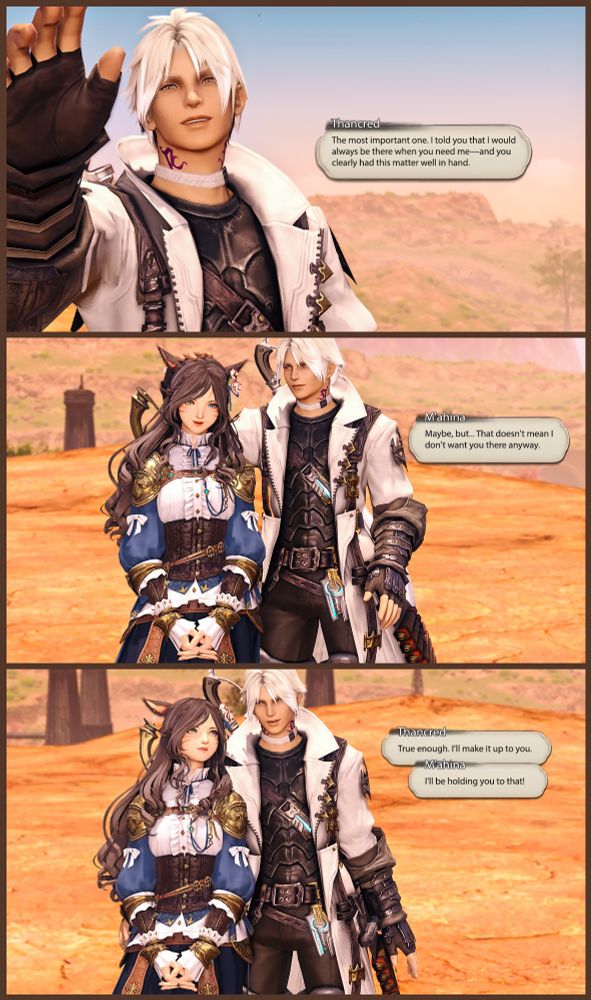 [ Thancred turns, and reaches to pat M'ahina's head. ]

Thancred: The most important one. I told you that I would always be there when you need me--and you clearly had this matter well in hand.

[ M'ahina threads her fingers together in front of her while Thancred pets her. ]

M'ahina: Maybe, but... Just because it's not a need doesn't mean I don't want you there anyway.

[ Thancred lowers his hand to put his arm around M'ahina's waist ]

Thancred: I know. I'll make it up to you.

M'ahina: I'll be holding you to that!