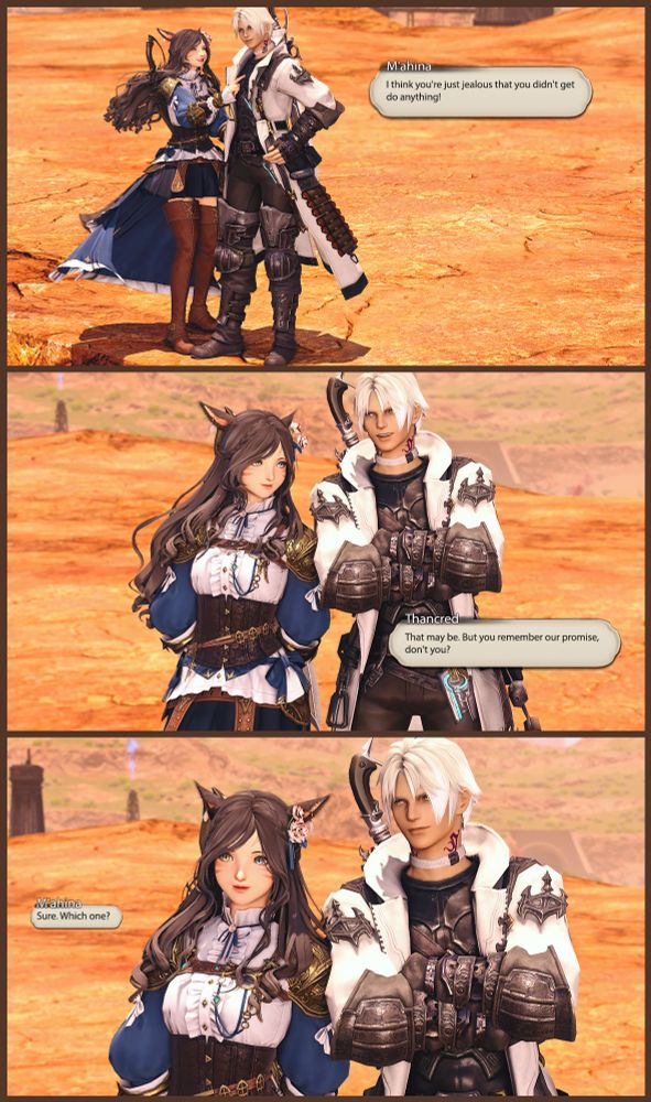 [ M'ahina turns towards Thancred and pokes him in the chest ]

M'ahina: I think you're jealous that you didn't get do anything!

[They are now standing side by side. Thancred has his arms crossed and M'ahina has her arms behind her back. They are leaning a bit towards each other so that their shoulders touch. ]

Thancred: That may be. But you recall our promise, don't you?

M'ahina: Sure. Which one?
