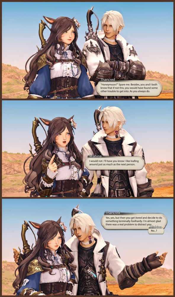 [ Thancred looks amused. ]

Thancred: Honeymoon? Spare me. Besides, you and I both know that if not this, you would have found some other trouble to get into. As you always do.

[ M'ahina frowns.]

M'ahina: I would not. I like loafing around just as much as any other person.

[ Thancred leans in a bit, but M'ahina looks away, unwilling to accept his criticism. ]

Thancred: Yes, yes, but then you get bored and decide to do something terminally foolhardy. I'm almost glad there was a real problem to distract you from it.

M'ahina: No...?