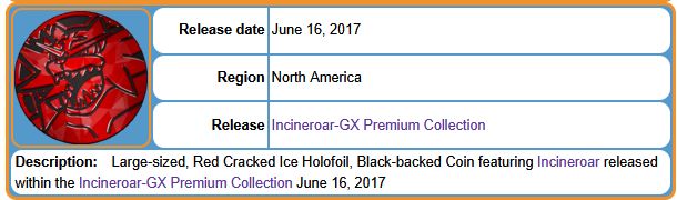 Release date 	June 16, 2017
Region 	North America
Release 	Incineroar-GX Premium Collection
Description: Large-sized, Red Cracked Ice Holofoil, Black-backed Coin featuring Incineroar released within the Incineroar-GX Premium Collection June 16, 2017 