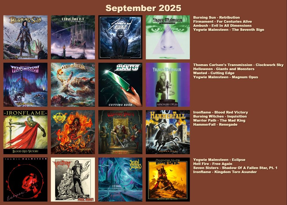 Burning Sun - Retribution
Firmament - For Centuries Alive
Ambush - Evil In All Dimensions
Yngwie Malmsteen - The Seventh Sign
Thomas Carlsen's Transmission - Clockwork Sky
Helloween - Giants and Monsters
Wanted - Cutting Edge
Yngwie Malmsteen - Magnum Opus
Ironflame - Blood Red Victory
Burning Witches - Inquisition
Warrior Path - The Mad King
HammerFall - Renegade
Yngwie Malmsteen - Eclipse
Hell Fire - Free Again
Seven Sisters - Shadow Of A Fallen Star, Pt. 1
Ironflame - Kingdom Torn Asunder