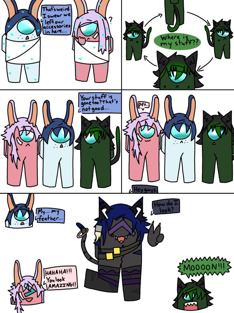 Sky: That’s weird. I swear we left our accessories in here…
Wonder: Where is my stuff??
Sky: Your stuff is gone too? That’s not good…
Moon: Hey guys.
Ink: Pft..
Moon: How do I look?
Sky: My… my feather…
Ink: HAHAHA!!! You look AMAZING!!
Wonder: MOOOON!!!