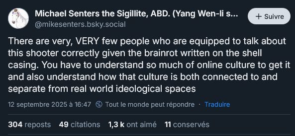 Un skeet de Michael Senters ( @mikesenters.bsky.social )

( Bio: PhD Candidate at Virginia Tech researching the translation of 4chan culture to American Republican Party politics. )

There are very, VERY few people who are equipped to talk about this shooter correctly given the brainrot written on the shell casing. You have to understand so much of online culture to get it and also understand how that culture is both connected to and separate from real world ideological spaces