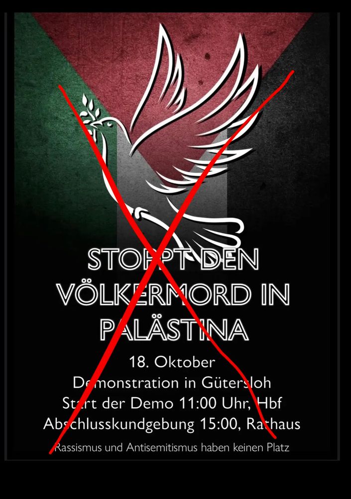 Plakat mit der palästinensischen Flagge im Hintergrund. In der Mitte ist eine stilisierte weiße Taube mit einem Olivenzweig im Schnabel abgebildet. Über das gesamte Bild ist ein dickes rotes X gezogen. Darunter steht in großen weißen Buchstaben: "Stoppt den Völkermord in Palästina". Weiter unten steht:

"18. Oktober
Demonstration in Gütersloh
Start der Demo 11:00 Uhr, Hbf
Abschlusskundgebung 15:00, Rathaus
Rassismus und Antisemitismus haben keinen Platz"

Das große rote X durchkreuzt die gesamte Grafik und den Text mittig.
