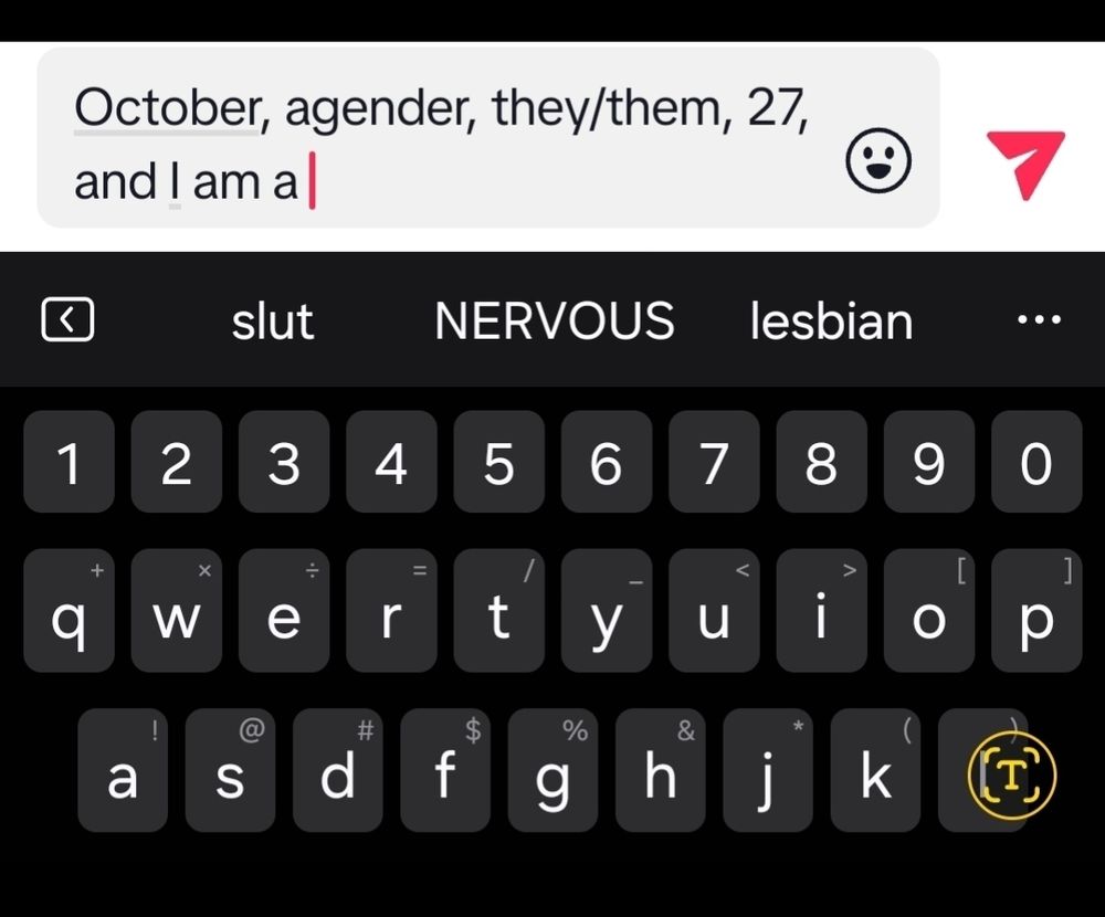 A screenshot depicting a partially-typed message that reads as follows: "October, agender, they/them, 27, and I am a"

The next part of the screenshot consists of the keyboard as well as the suggested words, which are "slut, nervous -in all caps,- lesbian."