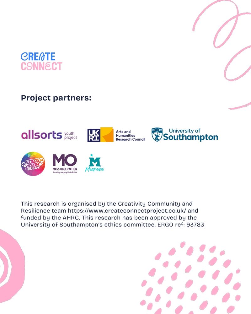 The image is a slide from the Creativity, Community and Resilience project team, published as part of their recruitment drive for their 1-Day Diary activity. The slide reads:

Create/Connect
 
Project partners:
 
Allsorts Youth Project
UKRI Arts and Humanities Research Council
University of Southampton
LGBT Youth Scotland
Mass Observation Archive
Mermaids
 
This research is organised by the Creativity, Community and Resilience team: https://www.createconnectproject.co.uk and funded by the AHRC. This research has been approved by the University of Southampton’s ethics committee: ERGO ref. 93783.