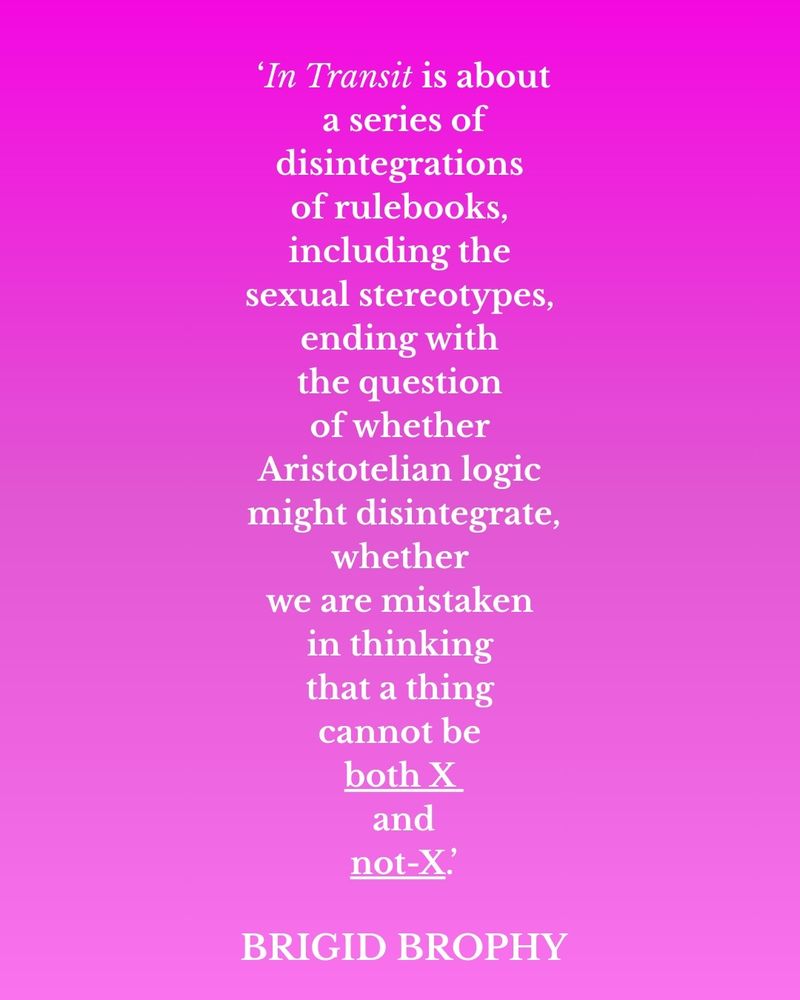 'In Transit is about a series of disintegrations of rulebooks, including the sexual
stereotypes, ending with the question of whether Aristotelian logic might disintegrate,
whether we are mistaken in thinking that a thing cannot be both X and
not-X' Brigid Brophy