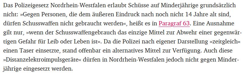 Das Polizeigesetz Nordrhein-Westfalen erlaubt Schüsse auf Minderjährige grundsätzlich nicht: »Gegen Personen, die dem äußeren Eindruck nach noch nicht 14 Jahre alt sind, dürfen Schusswaffen nicht gebraucht werden«, heißt es in Paragraf 63. Eine Ausnahme gilt nur, »wenn der Schusswaffengebrauch das einzige Mittel zur Abwehr einer gegenwärtigen Gefahr für Leib oder Leben ist«. Da die Polizei nach eigener Darstellung »zeitgleich« einen Taser einsetzte, stand offenbar ein alternatives Mittel zur Verfügung. Auch diese »Distanzelektroimpulsgeräte« dürfen in Nordrhein-Westfalen jedoch nicht gegen Minderjährige eingesetzt werden.
