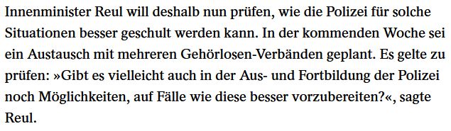 Innenminister Reul will deshalb nun prüfen, wie die Polizei für solche Situationen besser geschult werden kann. In der kommenden Woche sei ein Austausch mit mehreren Gehörlosen-Verbänden geplant. Es gelte zu prüfen: »Gibt es vielleicht auch in der Aus- und Fortbildung der Polizei noch Möglichkeiten, auf Fälle wie diese besser vorzubereiten?«, sagte Reul.
