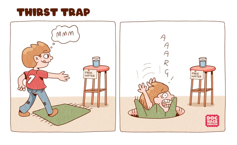 Two panel comic: 
Panel 1: a man with auburn hair, red tee and blue jeans approaches with an outstretched arm a stool upon which stands a glass of water. On the stool is pinned a note reading “FREE WATER”. On the floor is a suspiciously placed green rug. 
Panel 2: SURPRISE! The rug was covering a deep pit and the man is falling into it. 
Caption at the top reads “THIRST TRAP”. 