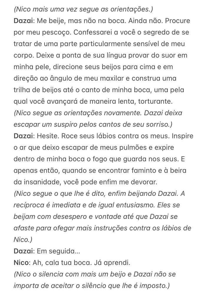 (Nico mais uma vez segue as orientações.)
Dazai: Me beije, mas não na boca. Ainda não. Procure por meu pescoço. Confessarei a você o segredo de se tratar de uma parte particularmente sensível de meu corpo. Deixe a ponta de sua língua provar do suor em minha pele, direcione seus beijos para cima e em direção ao ângulo de meu maxilar e construa uma trilha de beijos até o canto de minha boca, uma pela qual você avançará de maneira lenta, torturante.
(Nico segue as orientações novamente. Dazai deixa escapar um suspiro pelos cantos de seu sorriso.)
Dazai: Hesite. Roce seus lábios contra os meus. Inspire o ar que deixo escapar de meus pulmões e expire dentro de minha boca o fogo que guarda nos seus. E apenas então, quando se encontrar faminto e à beira da insanidade, você pode enfim me devorar.
(Nico segue o que lhe é dito, enfim beijando Dazai. A recíproca é imediata e de igual entusiasmo. Eles se beijam com desespero e vontade até que Dazai se afaste para ofegar mais instruções contra os lábios de Nico.)
Dazai: Em seguida…
Nico: Ah, cala tua boca. Já aprendi.
(Nico o silencia com mais um beijo e Dazai não se importa de aceitar o silêncio que lhe é imposto.)