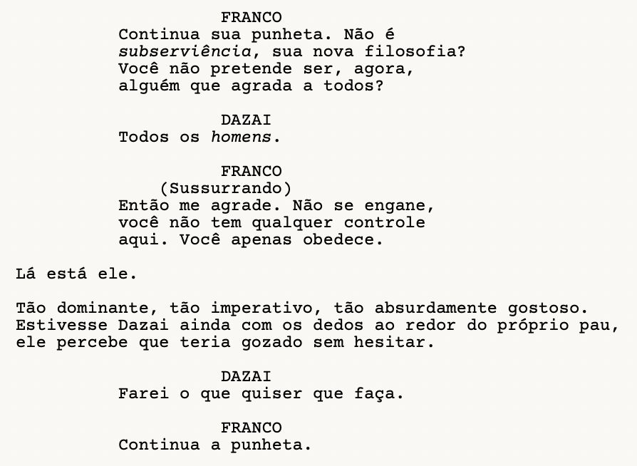 FRANCO: Continua sua punheta. Não é subserviência, sua nova filosofia? Você não pretende ser, agora, alguém que agrada a todos?
DAZAI: Todos os homens.
FRANCO (Sussurrando): Então me agrade. Não se engane, você não tem qualquer controle aqui. Você apenas obedece.
Lá está ele.
Tão dominante, tão imperativo, tão absurdamente gostoso. Estivesse Dazai ainda com os dedos ao redor do próprio pau, ele percebe que teria gozado sem hesitar.
DAZAI: Farei o que quiser que faça.
FRANCO: Continua a punheta.
