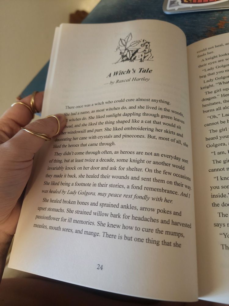 A picture of the first page of A Witch's Tale by Rascal Hartley. It reads:

There once was a witch who could cure almost anything.
She had a name, as most witches do, and she lived in the woods, as all witches do. She liked sunlight dappling through green leaves overhead, and she liked the thing shaped like a cat that would sit on her windowsill and purr. She liked embroidering her skirts and decorating her cane with crystals and pinecones. But, most of all, she liked the heroes that came through.
They didn't come through often, as heroes are not an everyday sort of thing, but at least twice a decade, some knight or another would invariably knock on her door and ask for shelter. On the few occasions they made it back, she healed their wounds and sent them on their way. She liked being a footnote in their stories, a fond remembrance. And I was healed by Lady Golgora, may peace rest fondly with her.
She healed broken bones and sprained ankles, arrow pokes and upset stomachs. She strained willow bark for headaches and harvested passionflower for ill memories. She knew how to cure the mumps, measles, mouth sores, and mange. There is but one thing that she" [end page]

