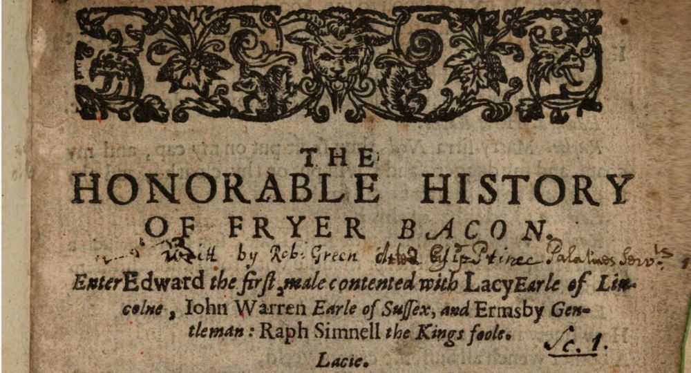 horizontal printer's ornament with a horned devil's head, flanked by two squirrels and surrounded by leaves

Printed text: THE
HONORABLE HISTORY
OF FRYER BACON

Enter Edward the first male contented with Lacy Earle of Lin-
colne, lohn Warren Earle of Sussex, ard Ermsby Gen-
tleman: Raph Simnell the Kings foole. 

Lacie.

MS addition: Writ by Rob: Green Acted by ye Prince Palatines Servts
MS addition: Sc. 1.