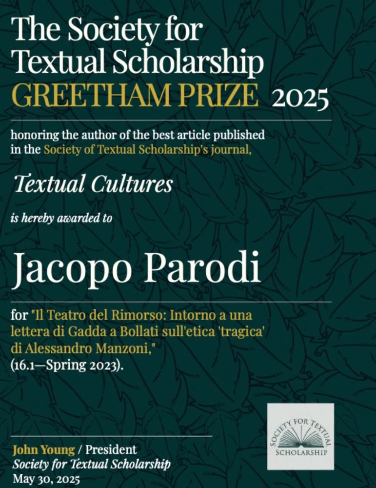 Award notice: "The Society for Textual Scholarship GREETHAM PRIZE 2025 honoring the author of the best article published in the Society of Textual Scholarship's journal, Textual Cultures, is hereby award to Jacopo Parodi, for "Il Teatro del Rimorso: Intorno a una lettera di Gadda a Bollati sull'etica 'tragica' di Alessandro Manzoni" (16.1-Spring 2023) - John Young / President | Society for Textual Scholarship May 30, 2025 logo: Society for Textual Scholarship