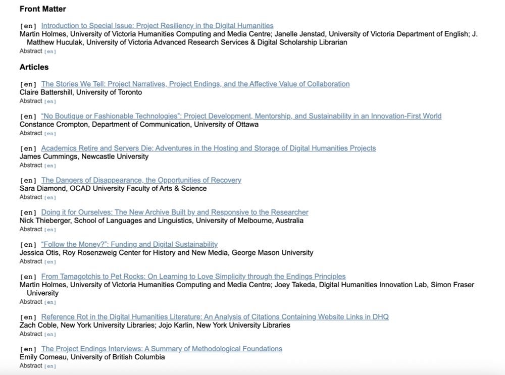 DHQ table of contents: 
[en] Introduction to Special Issue: Project Resiliency in the Digital Humanities
Martin Holmes, University of Victoria Humanities Computing and Media Centre; Janelle Jenstad, University of Victoria Department of English; J. Matthew Huculak, University of Victoria Advanced Research Services & Digital Scholarship Librarian
Abstract [en]
Articles
[en] The Stories We Tell: Project Narratives, Project Endings, and the Affective Value of Collaboration
Claire Battershill, University of Toronto
Abstract [en]
[en] “No Boutique or Fashionable Technologies”: Project Development, Mentorship, and Sustainability in an Innovation-First World
Constance Crompton, Department of Communication, University of Ottawa
Abstract [en]
[en] Academics Retire and Servers Die: Adventures in the Hosting and Storage of Digital Humanities Projects
James Cummings, Newcastle University
Abstract [en]
[en] The Dangers of Disappearance, the Opportunities of Recovery
Sara Diamond, OCAD University Faculty of Arts & Science
Abstract [en]
[en] Doing it for Ourselves: The New Archive Built by and Responsive to the Researcher
Nick Thieberger, School of Languages and Linguistics, University of Melbourne, Australia
Abstract [en]
[en] “Follow the Money?”: Funding and Digital Sustainability
Jessica Otis, Roy Rosenzweig Center for History and New Media, George Mason University
Abstract [en]
[en] From Tamagotchis to Pet Rocks: On Learning to Love Simplicity through the Endings Principles
Martin Holmes, University of Victoria Humanities Computing and Media Centre; Joey Takeda, Digital Humanities Innovation Lab, Simon Fraser University
Abstract [en]
[en] Reference Rot in the Digital Humanities Literature: An Analysis of Citations Containing Website Links in DHQ
Zach Coble, New York University Libraries; Jojo Karlin, New York University Libraries
Abstract [en]
[en] The Project Endings Interviews: A Summary of Methodological Foundations
Emily Comeau, University of British Columbia
Abstract [en]