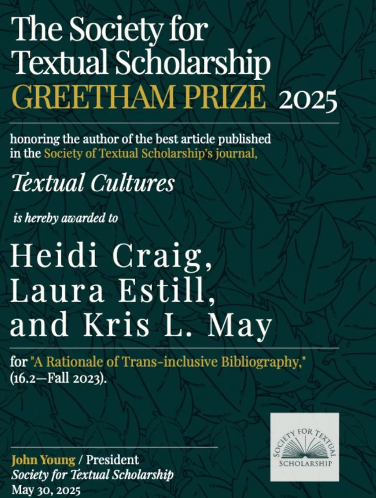 Award notice: "The Society for Textual Scholarship GREETHAM PRIZE 2025 honoring the author of the best article published in the Society of Textual Scholarship's journal, Textual Cultures, is hereby award to Heidi Craig, Laura Estill, and Kris L. May, for "A Rationale of Trans-Inclusive Bibliography" (16.2-Fall 2023) - John Young / President | Society for Textual Scholarship May 30, 2025 logo: Society for Textual Scholarship