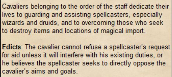 Cavaliers belonging to the order of the staff dedicate their lives to guarding and assisting spellcasters, especially wizards and druids, and to overcoming those who seek to destroy items and locations of magical import.

Edicts: The cavalier cannot refuse a spellcaster’s request for aid unless it will interfere with his existing duties, or he believes the spellcaster seeks to directly oppose the cavalier’s aims and goals.
