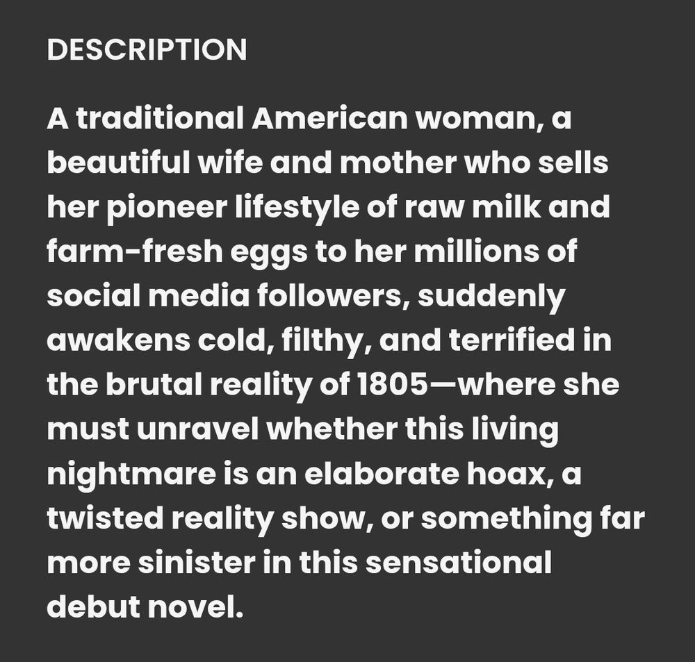 DESCRIPTION
A traditional American woman, a beautiful wife and mother who sells her pioneer lifestyle of raw milk and farm-fresh eggs to her millions of social media followers, suddenly awakens cold, filthy, and terrified in the brutal reality of 1805-where she must unravel whether this living nightmare is an elaborate hoax, a twisted reality show, or something far more sinister in this sensational
debut novel.