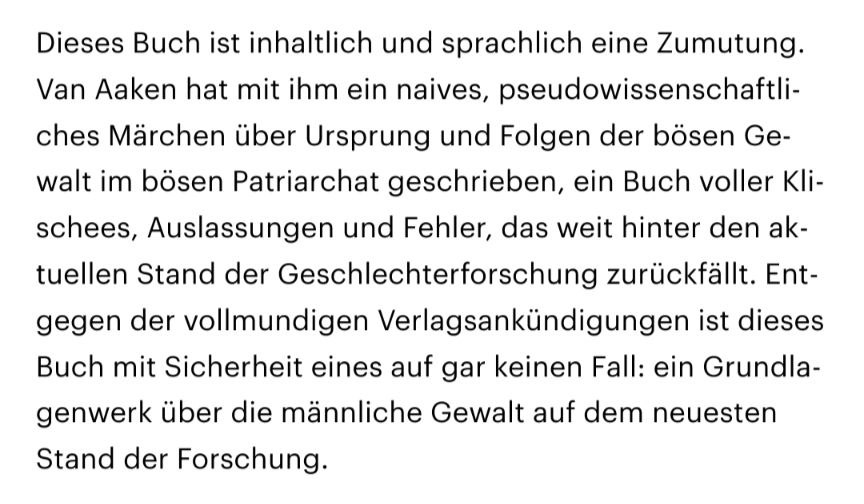 Dieses Buch ist inhaltlich und sprachlich eine Zumutung. Van Aaken hat mit ihm ein naives, pseudowissenschaftliches Märchen über Ursprung und Folgen der bösen Gewalt im bösen Patriarchat geschrieben, ein Buch voller Klischees, Auslassungen und Fehler, das weit hinter den aktuellen Stand der Geschlechterforschung zurückfällt. Entgegen der vollmundigen Verlagsankündigungen ist dieses Buch mit Sicherheit eines auf gar keinen Fall: ein Grundlagenwerk über die männliche Gewalt auf dem neuesten Stand der Forschung.