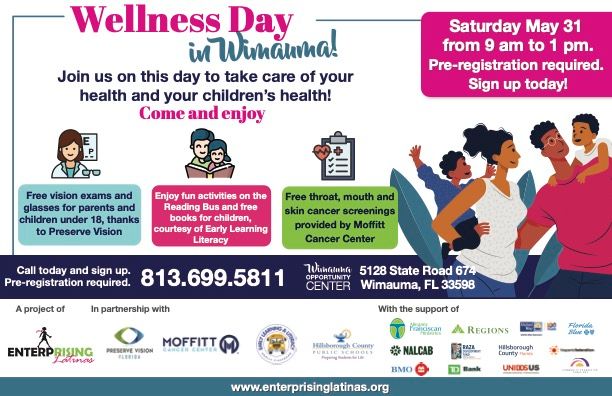 Wellness Day
in Wimauma!
Join us on this day to take care of your
health and your children’s health!
Come and enjoy
Saturday May 31
from 9 am to 1 pm.
Pre-registration required.
Sign up today!
Free vision exams and
glasses for parents and
children under 18, thanks
to Preserve Vision
Enjoy fun activities on the
Reading Bus and free
books for children,
courtesy of Early Learning
Literacy
Free throat, mouth and
skin cancer screenings
provided by Moffitt
Cancer Center
Call today and sign up.
Pre-registration required. 813.699.5811 OPPORTUNITY
CENTER
5128 State Road 674
Wimauma, FL 33598
A project of In partnership with With the support of
www.enterprisinglatinas.org & other orgs