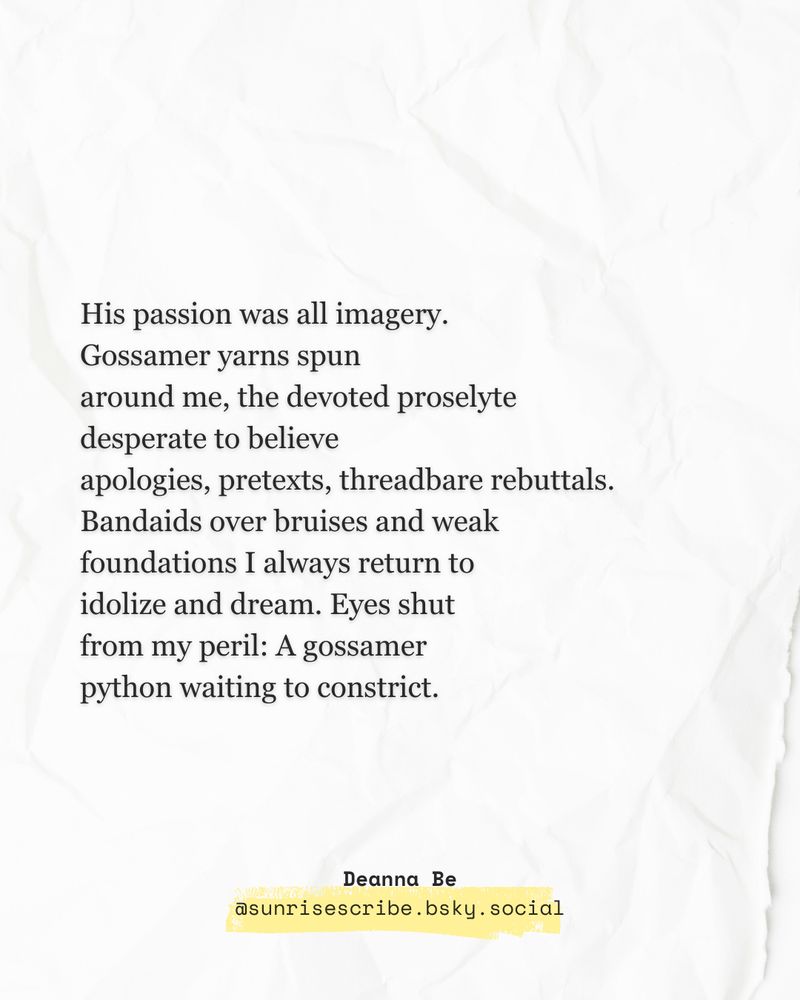 Text post of a poem on crumpled paper. Poem reads: 
His passion was all imagery.
Gossamer yarns spun 
around me, the devoted proselyte 
desperate to believe 
apologies, pretexts, threadbare rebuttals.
Bandaids over bruises and weak
foundations I always return to
idolize and dream. Eyes shut 
from my peril: A gossamer
python waiting to constrict.