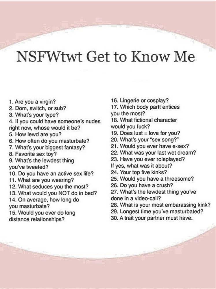 1.Are you a virgin?
2.Dom, switch, or sub?
3.What's your type?
4.If you could have someone's nudes right now, whose would it be?
5.How lewd are you?
6.How often do you masturbate?
7.What's your biggest fantasy?
8.Favorite sex toy?
9.What's the lewdest thing you've tweeted?
10.Do you have an active sex life?
11.What are you wearing?
12.What seduces you the most?
13.What would you NOT do in bed?
14.On average, how long do you masturbate?
15.Would you ever do long distance relationships?
16.Lingerie or cosplay?
17.Which body partt entices you the most?
18.What fictional character would you fuck?
19.Does lust=love for you?
20.What's your "sex song?"
21.Would you ever have esex?
22.What was your last wet dream?
23.Have you ever roleplayed?
24.Your top five kinks?
25.Would you have a threesome?
26.Do you have a crush?
27.What's the lewdest thing you've done in a videocall?
28.What is your most embarassing kink?
29.Longest time you've masturbated?
30.Trait your partner must have?