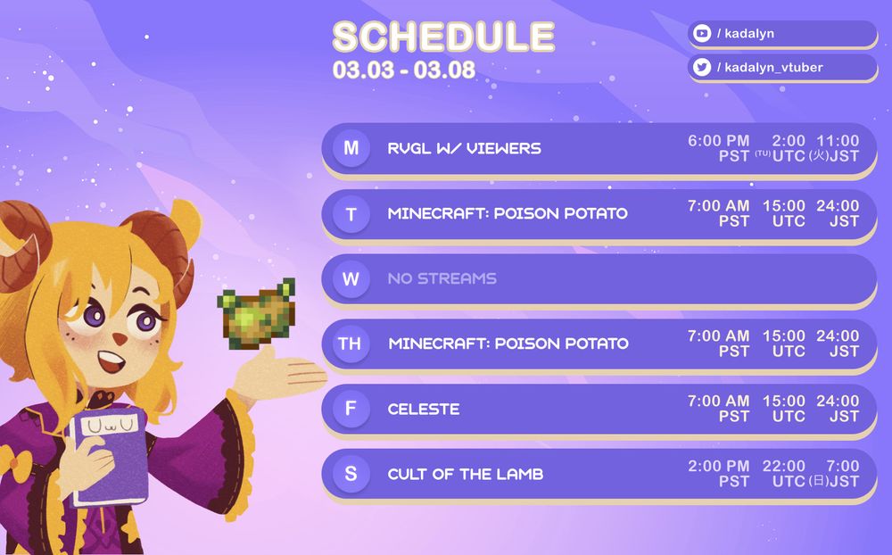 Schedule for March 3rd thru March 8th, 2025

YouTube: @Kadalyn
Twitter: @kadalyn_vtuber

Monday, RVGL with viewers starting at 6 PM PST
Tuesday, Minecraft: Poison Potato starting at 7 AM PST
Thursday, Minecraft: Poison Potato starting at 7 AM PST
Friday, Celeste starting at 7 AM PST
Saturday, Cult of the Lamb starting at 2 PM PST

Schedule layout from https://ko-fi.com/s/91d3fec7ce
Art by @Yuzufei