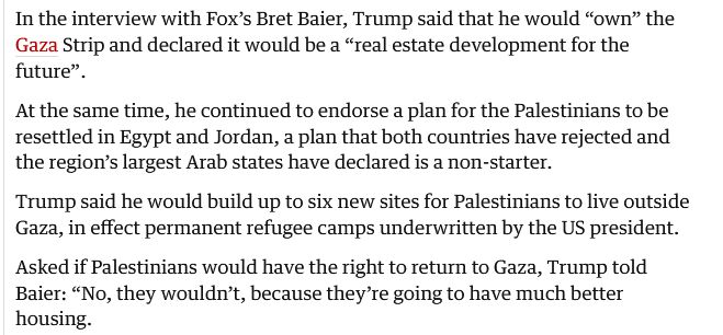 Quote from article

In the interview with Fox’s Bret Baier, Trump said that he would “own” the Gaza Strip and declared it would be a “real estate development for the future”.

To stop Trump’s Gaza plans, Palestinians need solidarity and support

At the same time, he continued to endorse a plan for the Palestinians to be resettled in Egypt and Jordan, a plan that both countries have rejected and the region’s largest Arab states have declared is a non-starter.

Trump said he would build up to six new sites for Palestinians to live outside Gaza, in effect permanent refugee camps underwritten by the US president.

Asked if Palestinians would have the right to return to Gaza, Trump told Baier: “No, they wouldn’t, because they’re going to have much better housing.
