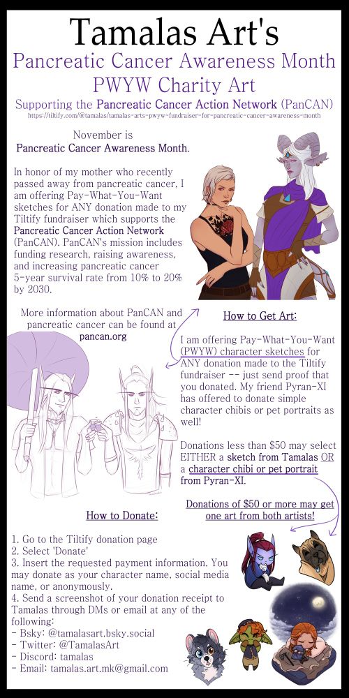 Tamalas Art's
Pancreatic Cancer Awareness Month
PWYW Charity Art
Supporting the Pancreatic Cancer Action Network (PanCAN)
https://tiltify.com/@tamalas/tamalas-arts-pwyw-fundraiser-for-pancreatic-cancer-awareness-month

November is Pancreatic Cancer Awareness Month.

In honor of my mother who recently passed away from pancreatic cancer, I am offering Pay-What-You-Want sketches for ANY donation made to my Tiltify fundraiser which supports the Pancreatic Cancer Action Network (PanCAN). PanCAN's mission includes funding research, raising awareness, and increasing pancreatic cancer 5-year survival rate from 10% to 20% by 2030.

More information about PanCAN and pancreatic cancer can be found at pancan.org

How to Get Art:

I am offering Pay-What-You-Want (PWYW) character sketches for ANY donation made to the Tiltify fundraiser -- just send proof that you donated. My friend Pyran-XI has offered to donate simple character chibis or pet portraits as well!

Donations less than $50 may select EITHER a sketch from Tamalas OR a character chibi or pet portrait from Pyran-XI.

Donations of $50 or more may get one art from both artists!

How to Donate:

1. Go to the Tiltify donation page
2. Select 'Donate'
3. Insert the requested payment information. You may donate as your character name, social media name, or anonymously.
4. Send a screenshot of your donation receipt to Tamalas through DMs or email at any of the following:
- Bsky: @tamalasart.bsky.social
- Twitter: @TamalasArt
- Discord: tamalas
- Email: tamalas.art.mk@gmail.com