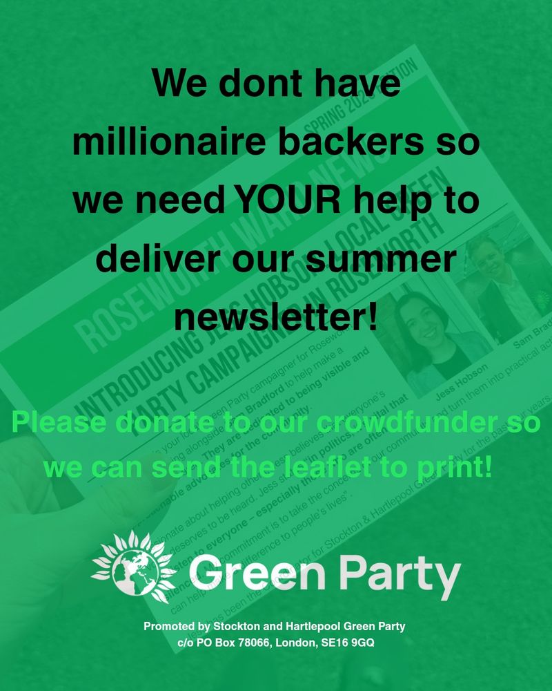 We don't have millionaire backers so we need YOUR help to deliver our summer newsletter!
Please donate to our crowdfunder so we can send the leaflet to print! 
Green Party logo 
Promoted by Stockton and Hartlepool Green Party c/o PO Box 78066, London SE16 9GQ 