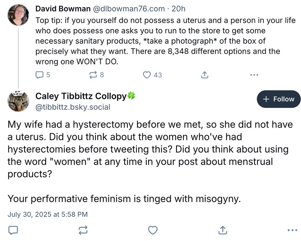 Top tip: if you yourself do not possess a uterus and a person in your life who does possess one asks you to run to the store to get some necessary sanitary products, *take a photograph* of the box of precisely what they want. There are 8,348 different options and the wrong one WON'T DO.

Caley Tibbittz Collopy🍀
‪@tibbittz.bsky.social‬

My wife had a hysterectomy before we met, so she did not have a uterus. Did you think about the women who've had hysterectomies before tweeting this? Did you think about using the word "women" at any time in your post about menstrual products?

Your performative feminism is tinged with misogyny.
